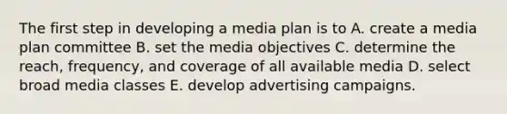 The first step in developing a media plan is to A. create a media plan committee B. set the media objectives C. determine the reach, frequency, and coverage of all available media D. select broad media classes E. develop advertising campaigns.