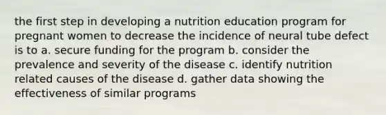 the first step in developing a nutrition education program for pregnant women to decrease the incidence of neural tube defect is to a. secure funding for the program b. consider the prevalence and severity of the disease c. identify nutrition related causes of the disease d. gather data showing the effectiveness of similar programs