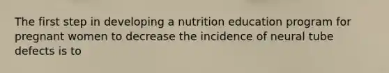 The first step in developing a nutrition education program for pregnant women to decrease the incidence of neural tube defects is to