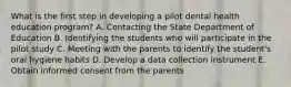 What is the first step in developing a pilot dental health education program? A. Contacting the State Department of Education B. Identifying the students who will participate in the pilot study C. Meeting with the parents to identify the student's oral hygiene habits D. Develop a data collection instrument E. Obtain informed consent from the parents