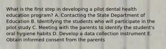 What is the first step in developing a pilot dental health education program? A. Contacting the State Department of Education B. Identifying the students who will participate in the pilot study C. Meeting with the parents to identify the student's oral hygiene habits D. Develop a data collection instrument E. Obtain informed consent from the parents