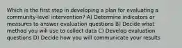 Which is the first step in developing a plan for evaluating a community-level intervention? A) Determine indicators or measures to answer evaluation questions B) Decide what method you will use to collect data C) Develop evaluation questions D) Decide how you will communicate your results