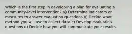 Which is the first step in developing a plan for evaluating a community-level intervention? a) Determine indicators or measures to answer evaluation questions b) Decide what method you will use to collect data c) Develop evaluation questions d) Decide how you will communicate your results