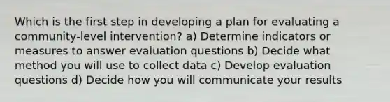 Which is the first step in developing a plan for evaluating a community-level intervention? a) Determine indicators or measures to answer evaluation questions b) Decide what method you will use to collect data c) Develop evaluation questions d) Decide how you will communicate your results