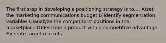 The first step in developing a positioning strategy is to.... A)set the marketing communications budget B)identify segmentation variables C)analyze the competitors' positions in the marketplace D)describe a product with a competitive advantage E)create target markets