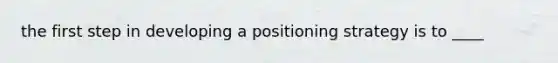 the first step in developing a positioning strategy is to ____