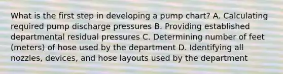 What is the first step in developing a pump chart? A. Calculating required pump discharge pressures B. Providing established departmental residual pressures C. Determining number of feet (meters) of hose used by the department D. Identifying all nozzles, devices, and hose layouts used by the department