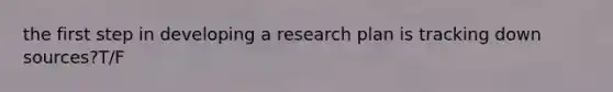 the first step in developing a research plan is tracking down sources?T/F