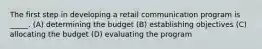 The first step in developing a retail communication program is _____. (A) determining the budget (B) establishing objectives (C) allocating the budget (D) evaluating the program