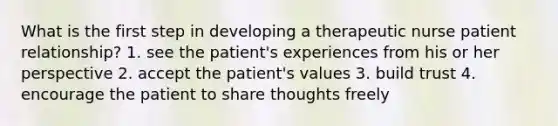 What is the first step in developing a therapeutic nurse patient relationship? 1. see the patient's experiences from his or her perspective 2. accept the patient's values 3. build trust 4. encourage the patient to share thoughts freely