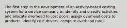 The first step in the development of an activity-based costing system for a service company is: identify and classify activities and allocate overhead to cost pools. assign overhead costs to products. identify cost drivers. compute overhead rates.