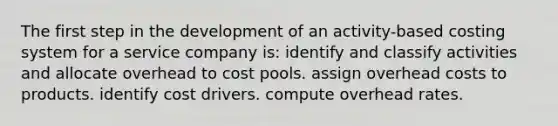 The first step in the development of an activity-based costing system for a service company is: identify and classify activities and allocate overhead to cost pools. assign overhead costs to products. identify cost drivers. compute overhead rates.