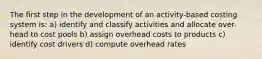 The first step in the development of an activity-based costing system is: a) identify and classify activities and allocate over-head to cost pools b) assign overhead costs to products c) identify cost drivers d) compute overhead rates