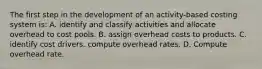 The first step in the development of an activity-based costing system is: A. identify and classify activities and allocate overhead to cost pools. B. assign overhead costs to products. C. identify cost drivers. compute overhead rates. D. Compute overhead rate.