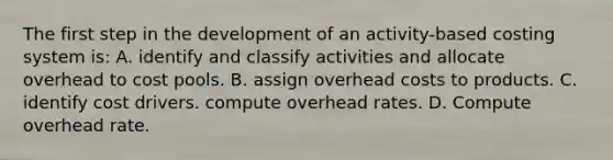 The first step in the development of an activity-based costing system is: A. identify and classify activities and allocate overhead to cost pools. B. assign overhead costs to products. C. identify cost drivers. compute overhead rates. D. Compute overhead rate.