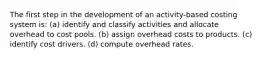 The first step in the development of an activity-based costing system is: (a) identify and classify activities and allocate overhead to cost pools. (b) assign overhead costs to products. (c) identify cost drivers. (d) compute overhead rates.