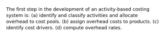 The first step in the development of an activity-based costing system is: (a) identify and classify activities and allocate overhead to cost pools. (b) assign overhead costs to products. (c) identify cost drivers. (d) compute overhead rates.