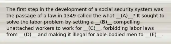 The first step in the development of a social security system was the passage of a law in 1349 called the what __(A)__? It sought to solve the labor problem by setting a __(B)__ compelling unattached workers to work for __(C)__, forbidding labor laws from __(D)__ and making it illegal for able-bodied men to __(E)__.