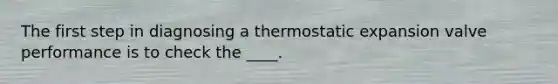 The first step in diagnosing a thermostatic expansion valve performance is to check the ____.