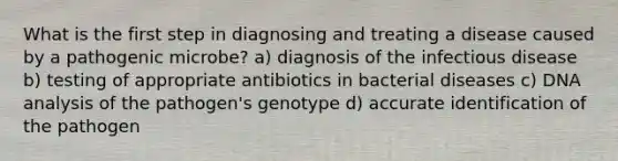 What is the first step in diagnosing and treating a disease caused by a pathogenic microbe? a) diagnosis of the infectious disease b) testing of appropriate antibiotics in bacterial diseases c) DNA analysis of the pathogen's genotype d) accurate identification of the pathogen