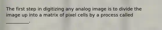 The first step in digitizing any analog image is to divide the image up into a matrix of pixel cells by a process called __________.