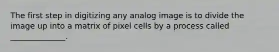 The first step in digitizing any analog image is to divide the image up into a matrix of pixel cells by a process called ______________.