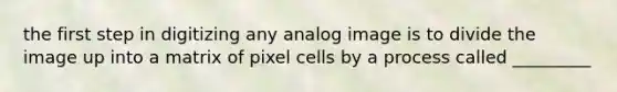 the first step in digitizing any analog image is to divide the image up into a matrix of pixel cells by a process called _________