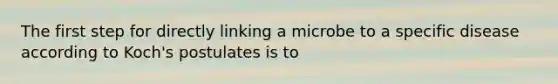 The first step for directly linking a microbe to a specific disease according to Koch's postulates is to