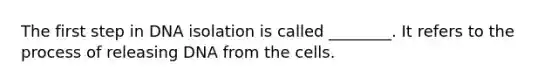 The first step in DNA isolation is called ________. It refers to the process of releasing DNA from the cells.