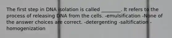 The first step in DNA isolation is called ________. It refers to the process of releasing DNA from the cells. -emulsification -None of the answer choices are correct. -detergenting -saltification -homogenization