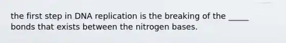 the first step in DNA replication is the breaking of the _____ bonds that exists between the nitrogen bases.