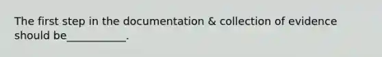 The first step in the documentation & collection of evidence should be___________.