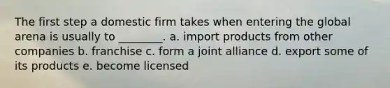 The first step a domestic firm takes when entering the global arena is usually to ________. a. import products from other companies b. franchise c. form a joint alliance d. export some of its products e. become licensed