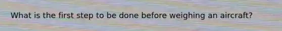 What is the first step to be done before weighing an aircraft?