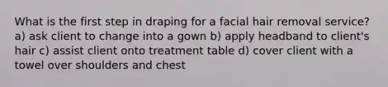 What is the first step in draping for a facial hair removal service? a) ask client to change into a gown b) apply headband to client's hair c) assist client onto treatment table d) cover client with a towel over shoulders and chest