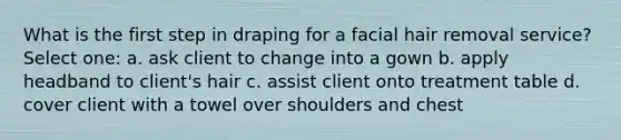 What is the first step in draping for a facial hair removal service? Select one: a. ask client to change into a gown b. apply headband to client's hair c. assist client onto treatment table d. cover client with a towel over shoulders and chest