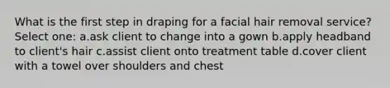 What is the first step in draping for a facial hair removal service? Select one: a.ask client to change into a gown b.apply headband to client's hair c.assist client onto treatment table d.cover client with a towel over shoulders and chest