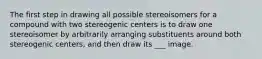 The first step in drawing all possible stereoisomers for a compound with two stereogenic centers is to draw one stereoisomer by arbitrarily arranging substituents around both stereogenic centers, and then draw its ___ image.