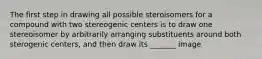 The first step in drawing all possible steroisomers for a compound with two stereogenic centers is to draw one stereoisomer by arbitrarily arranging substituents around both sterogenic centers, and then draw its _______ image