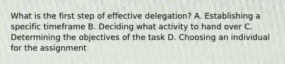 What is the first step of effective delegation? A. Establishing a specific timeframe B. Deciding what activity to hand over C. Determining the objectives of the task D. Choosing an individual for the assignment