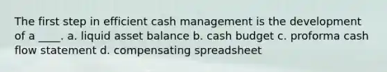 The first step in efficient cash management is the development of a ____. a. liquid asset balance b. cash budget c. proforma cash flow statement d. compensating spreadsheet