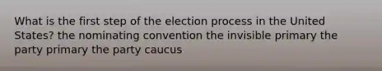 What is the first step of the election process in the United States? the nominating convention the invisible primary the party primary the party caucus