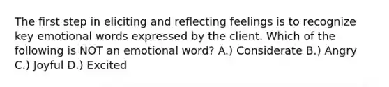 The first step in eliciting and reflecting feelings is to recognize key emotional words expressed by the client. Which of the following is NOT an emotional word? A.) Considerate B.) Angry C.) Joyful D.) Excited