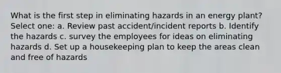 What is the first step in eliminating hazards in an energy plant? Select one: a. Review past accident/incident reports b. Identify the hazards c. survey the employees for ideas on eliminating hazards d. Set up a housekeeping plan to keep the areas clean and free of hazards