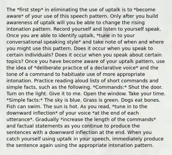 The *first step* in eliminating the use of uptalk is to *become aware* of your use of this speech pattern. Only after you build awareness of uptalk will you be able to change the rising intonation pattern. Record yourself and listen to yourself speak. Once you are able to identify uptalk, *tune in to your conversational speaking style* and take note of when and where you might use this pattern. Does it occur when you speak to certain individuals? Does it occur when you speak about certain topics? Once you have become aware of your uptalk pattern, use the idea of *deliberate practice of a declarative voice* and the tone of a command to habituate use of more appropriate intonation. Practice reading aloud lists of short commands and simple facts, such as the following. *Commands:* Shut the door. Turn on the light. Give it to me. Open the window. Take your time. *Simple facts:* The sky is blue. Grass is green. Dogs eat bones. Fish can swim. The sun is hot. As you read, *tune in to the downward inflection* of your voice *at the end of each utterance*. Gradually *increase the length of the commands* and factual statements as you continue to produce the sentences with a downward inflection at the end. When you catch yourself using uptalk in your speech, immediately produce the sentence again using the appropriate intonation pattern.