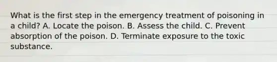 What is the first step in the emergency treatment of poisoning in a child? A. Locate the poison. B. Assess the child. C. Prevent absorption of the poison. D. Terminate exposure to the toxic substance.