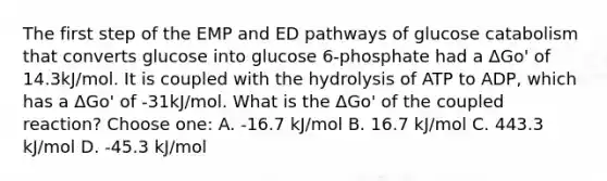 The first step of the EMP and ED pathways of glucose catabolism that converts glucose into glucose 6-phosphate had a ΔGo' of 14.3kJ/mol. It is coupled with the hydrolysis of ATP to ADP, which has a ΔGo' of -31kJ/mol. What is the ΔGo' of the coupled reaction? Choose one: A. -16.7 kJ/mol B. 16.7 kJ/mol C. 443.3 kJ/mol D. -45.3 kJ/mol