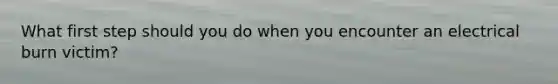 What first step should you do when you encounter an electrical burn victim?