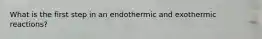 What is the first step in an endothermic and exothermic reactions?