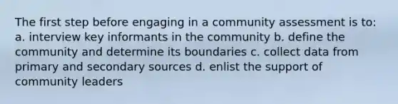 The first step before engaging in a community assessment is to: a. interview key informants in the community b. define the community and determine its boundaries c. collect data from primary and secondary sources d. enlist the support of community leaders